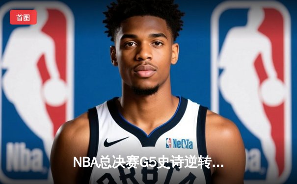 NBA总决赛G5史诗逆转：凯尔特人末节狂轰40分夺赛点，塔图姆31+11主导翻盘