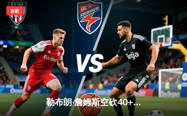 勒布朗·詹姆斯空砍40+三双 湖人加时惜败凯尔特人延续客场魔咒