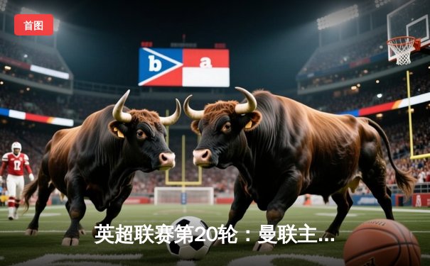 英超联赛第20轮：曼联主场3-2险胜阿森纳，布鲁诺传射建功