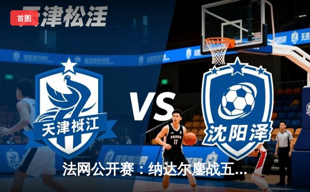 法网公开赛：纳达尔鏖战五盘惜败德约科维奇，经典对决见证历史