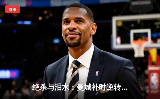 绝杀与泪水：曼城补时逆转维拉，卫冕英超冠军之路惊心动魄